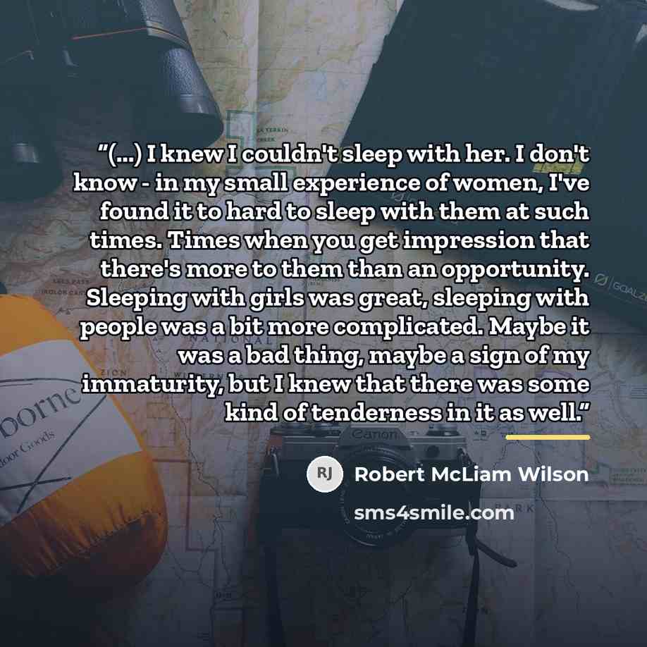 “(...) I knew I couldn't sleep with her. I don't know - in my small experience of women, I've found it to hard to sleep with them at such times. Times when you get impression that there's more to them than an opportunity. Sleeping with girls was great, sleeping with people was a bit more…” quote by Robert McLiam Wilson