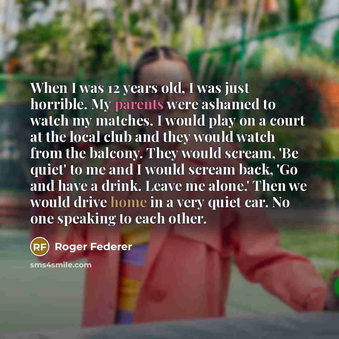 “When I was 12 years old, I was just horrible. My parents were ashamed to watch my matches. I would play on a court at the local club and they would watch from the balcony. They would scream, 'Be quiet' to me and I would scream back, 'Go and have a drink. Leave me alone.' Then we would drive home…” quote by Roger Federer