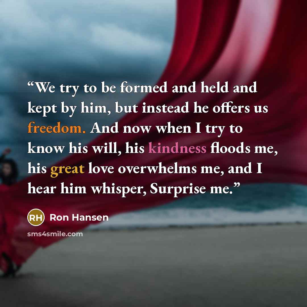 “We try to be formed and held and kept by him, but instead he offers us freedom. And now when I try to know his will, his kindness floods me, his great love overwhelms me, and I hear him whisper, Surprise me.” quote by Ron Hansen