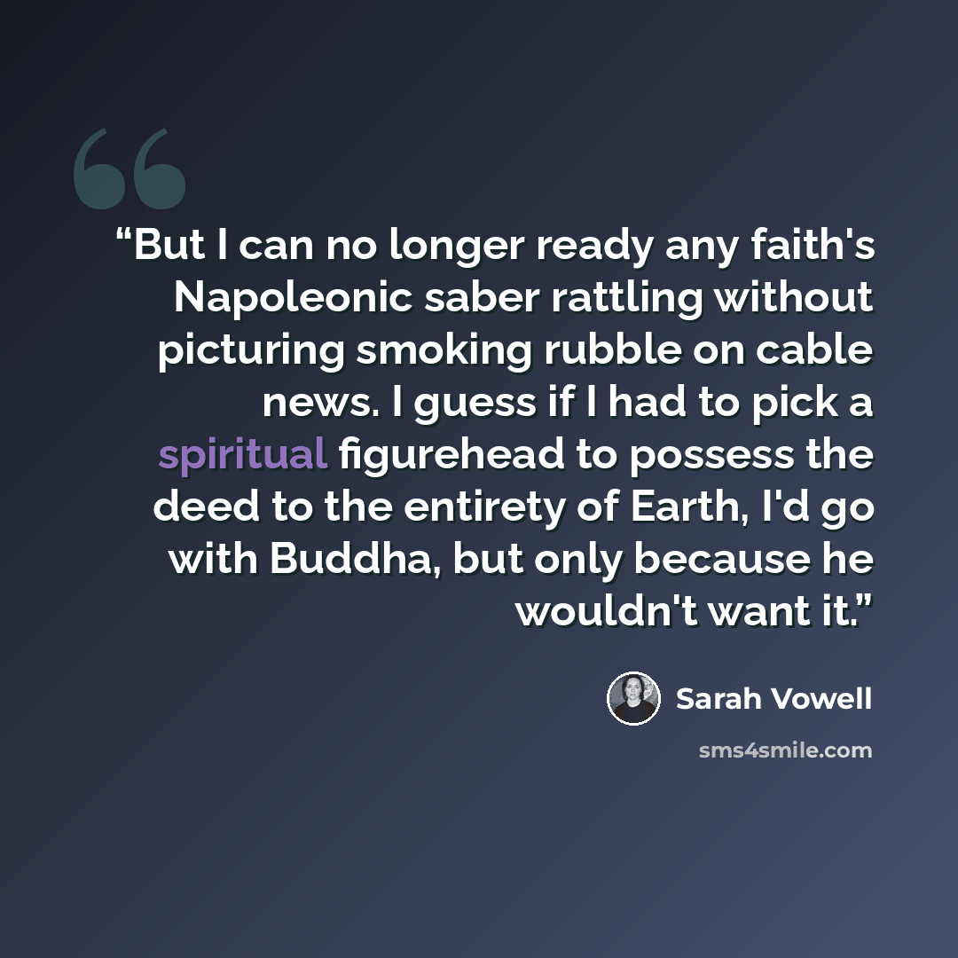 “But I can no longer ready any faith's Napoleonic saber rattling without picturing smoking rubble on cable news. I guess if I had to pick a spiritual figurehead to possess the deed to the entirety of Earth, I'd go with Buddha, but only because he wouldn't want it.” quote by Sarah Vowell