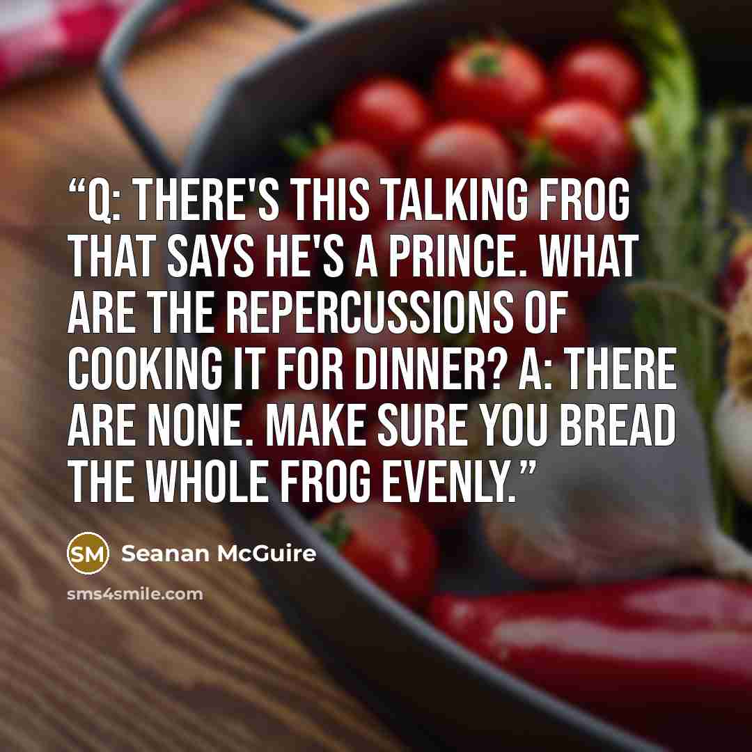 “Q: There's this talking frog that says he's a prince. What are the repercussions of cooking it for dinner? A: There are none. Make sure you bread the whole frog evenly.” quote by Seanan McGuire