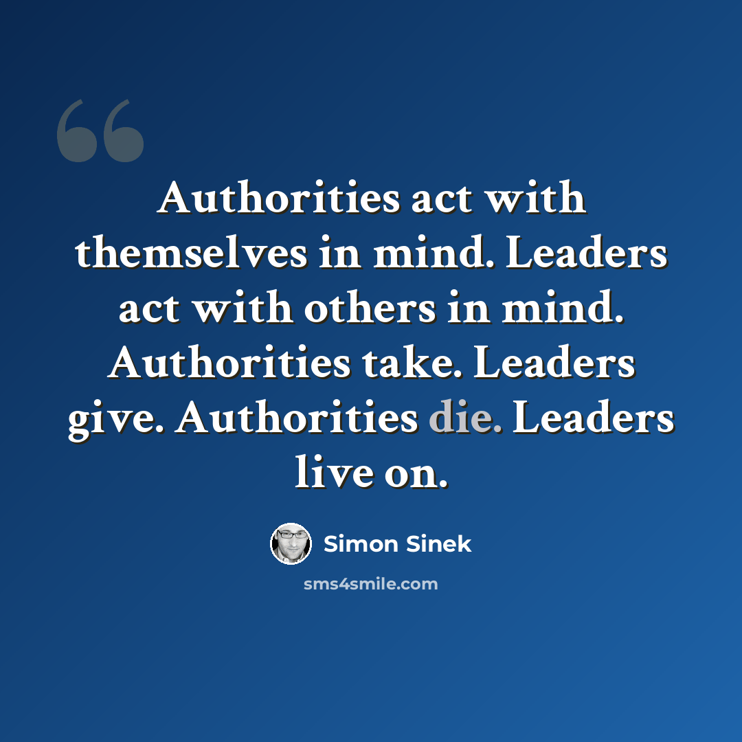 “Authorities act with themselves in mind. Leaders act with others in mind. Authorities take. Leaders give. Authorities die. Leaders live on.” quote by Simon Sinek