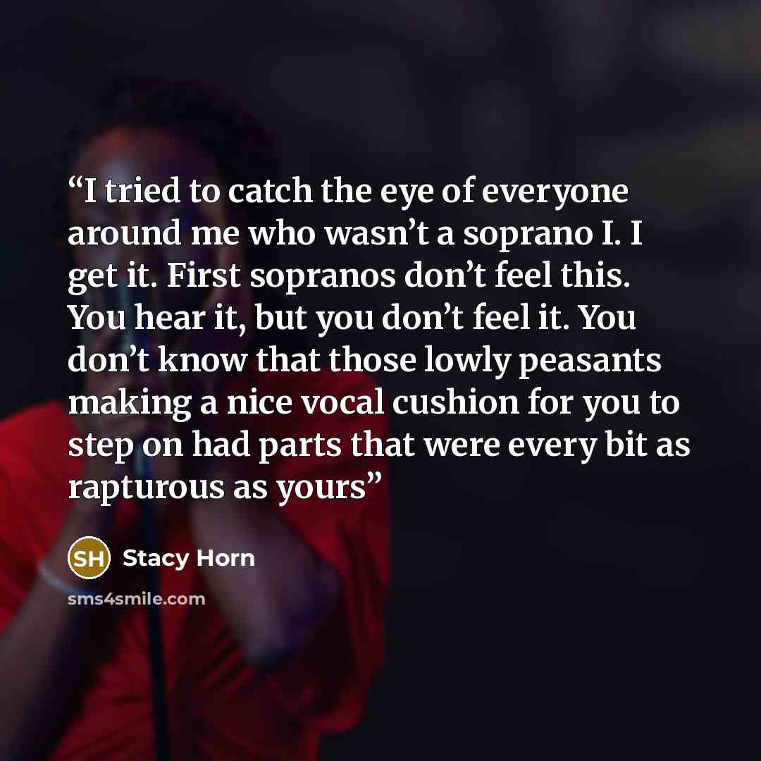 “I tried to catch the eye of everyone around me who wasn’t a soprano I. I get it. First sopranos don’t feel this. You hear it, but you don’t feel it. You don’t know that those lowly peasants making a nice vocal cushion for you to step on had parts that were every bit as rapturous as yours” quote by Stacy Horn