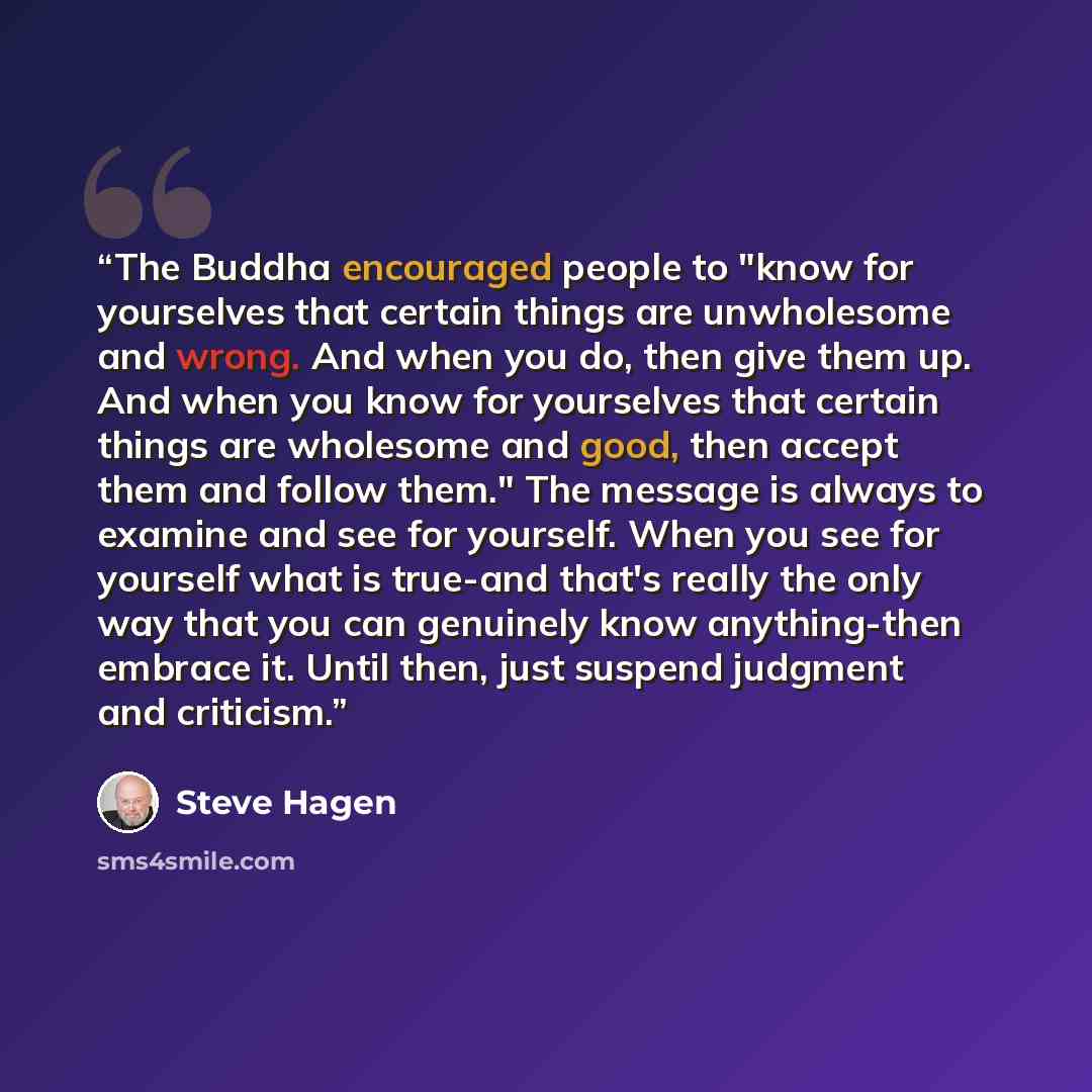 “The Buddha encouraged people to "know for yourselves that certain things are unwholesome and wrong. And when you do, then give them up. And when you know for yourselves that certain things are wholesome and good, then accept them and follow them." The message is always to examine and see for…” quote by Steve Hagen
