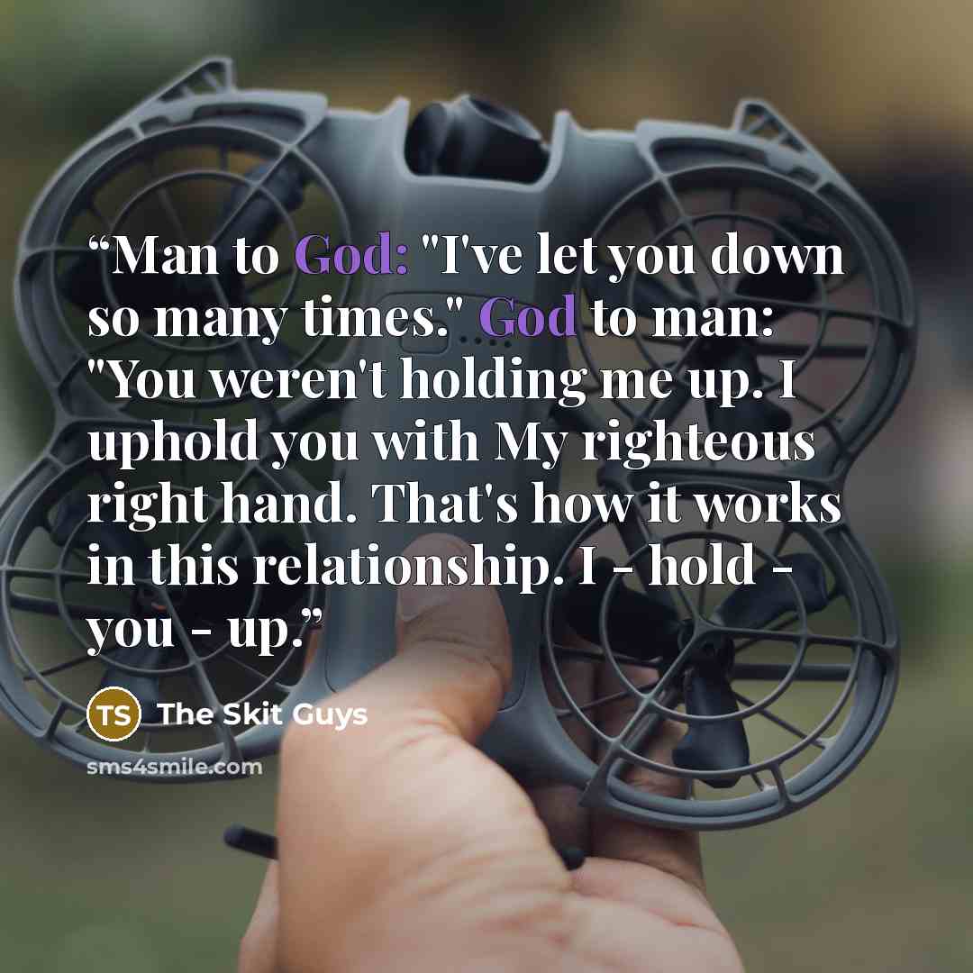 “Man to God: "I've let you down so many times." God to man: "You weren't holding me up. I uphold you with My righteous right hand. That's how it works in this relationship. I - hold - you - up.” quote by The Skit Guys