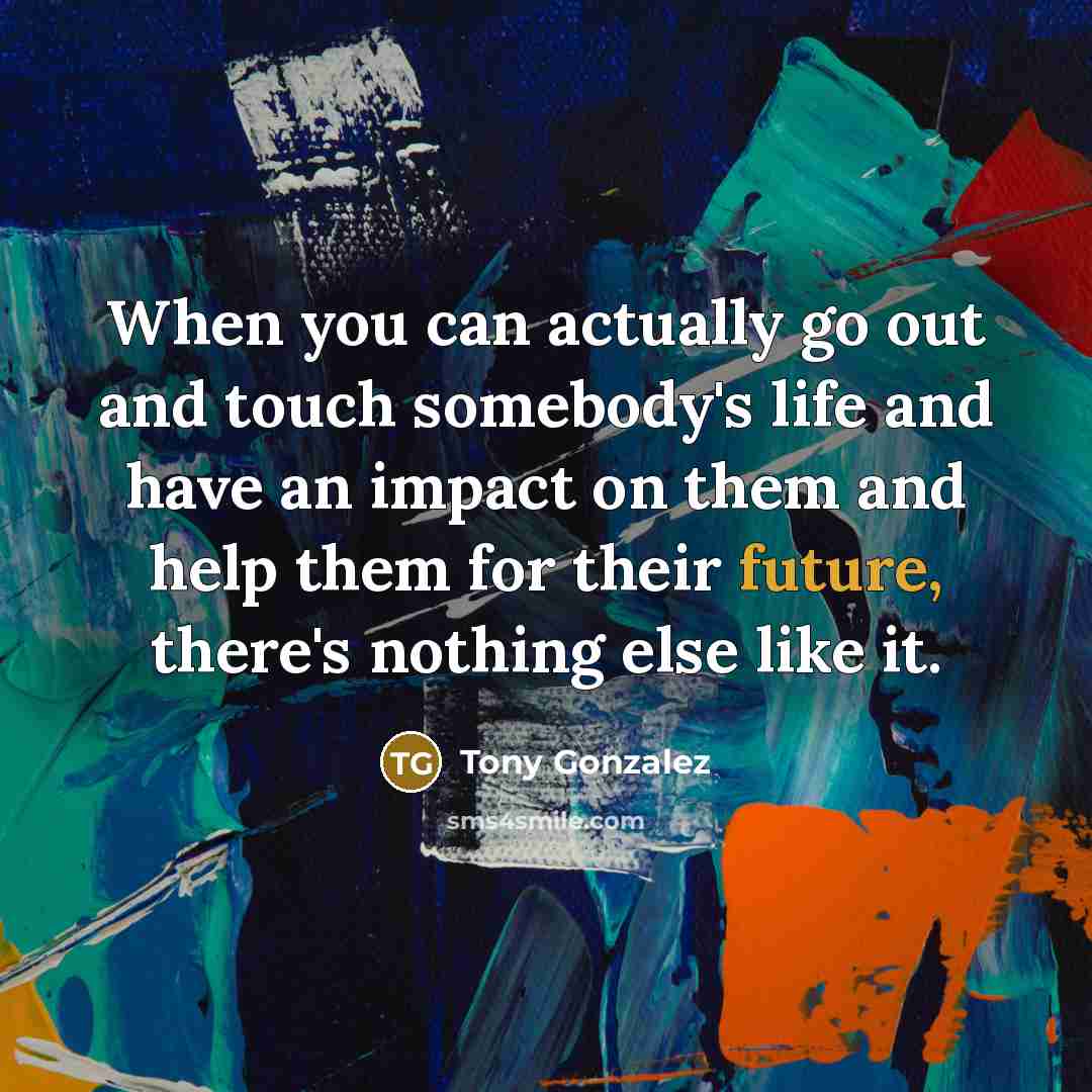“When you can actually go out and touch somebody's life and have an impact on them and help them for their future, there's nothing else like it.” quote by Tony Gonzalez