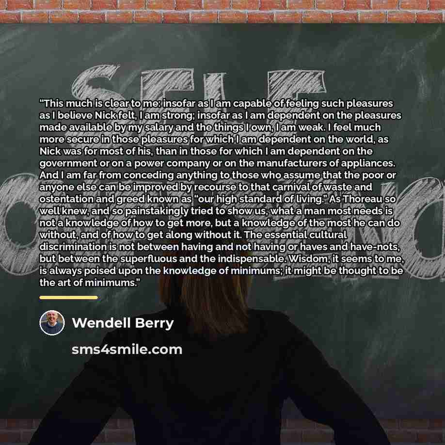 “This much is clear to me: insofar as I am capable of feeling such pleasures as I believe Nick felt, I am strong; insofar as I am dependent on the pleasures made available by my salary and the things I own, I am weak. I feel much more secure in those pleasures for which I am dependent on the world…” quote by Wendell Berry