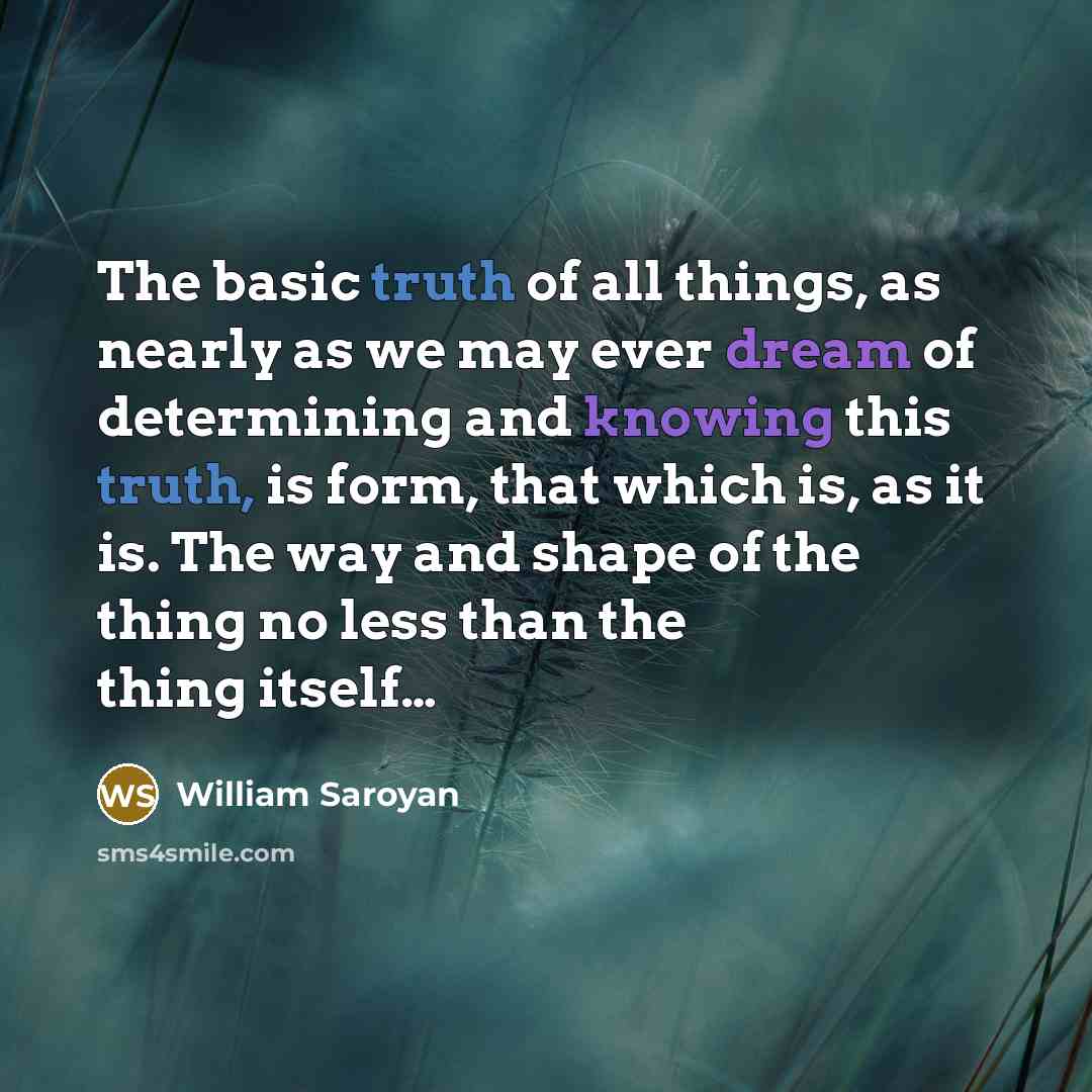 “The basic truth of all things, as nearly as we may ever dream of determining and knowing this truth, is form, that which is, as it is. The way and shape of the thing no less than the thing itself…” quote by William Saroyan