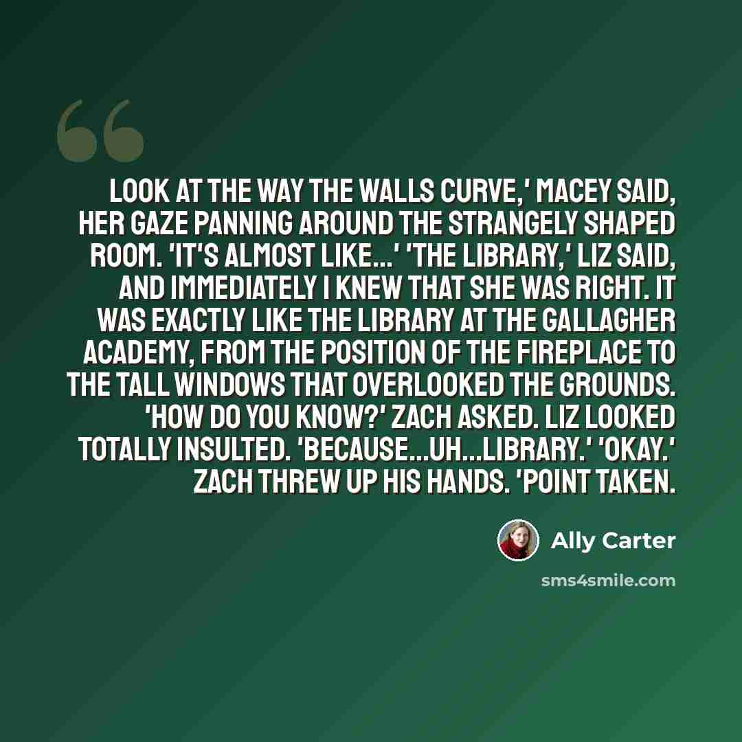 “Look at the way the walls curve,' Macey said, her gaze panning around the strangely shaped room. 'it's almost like...' 'The library,' Liz said, and immediately I knew that she was right. It was exactly like the library at the Gallagher Academy, from the position of the fireplace to the tall…” quote by Ally Carter
