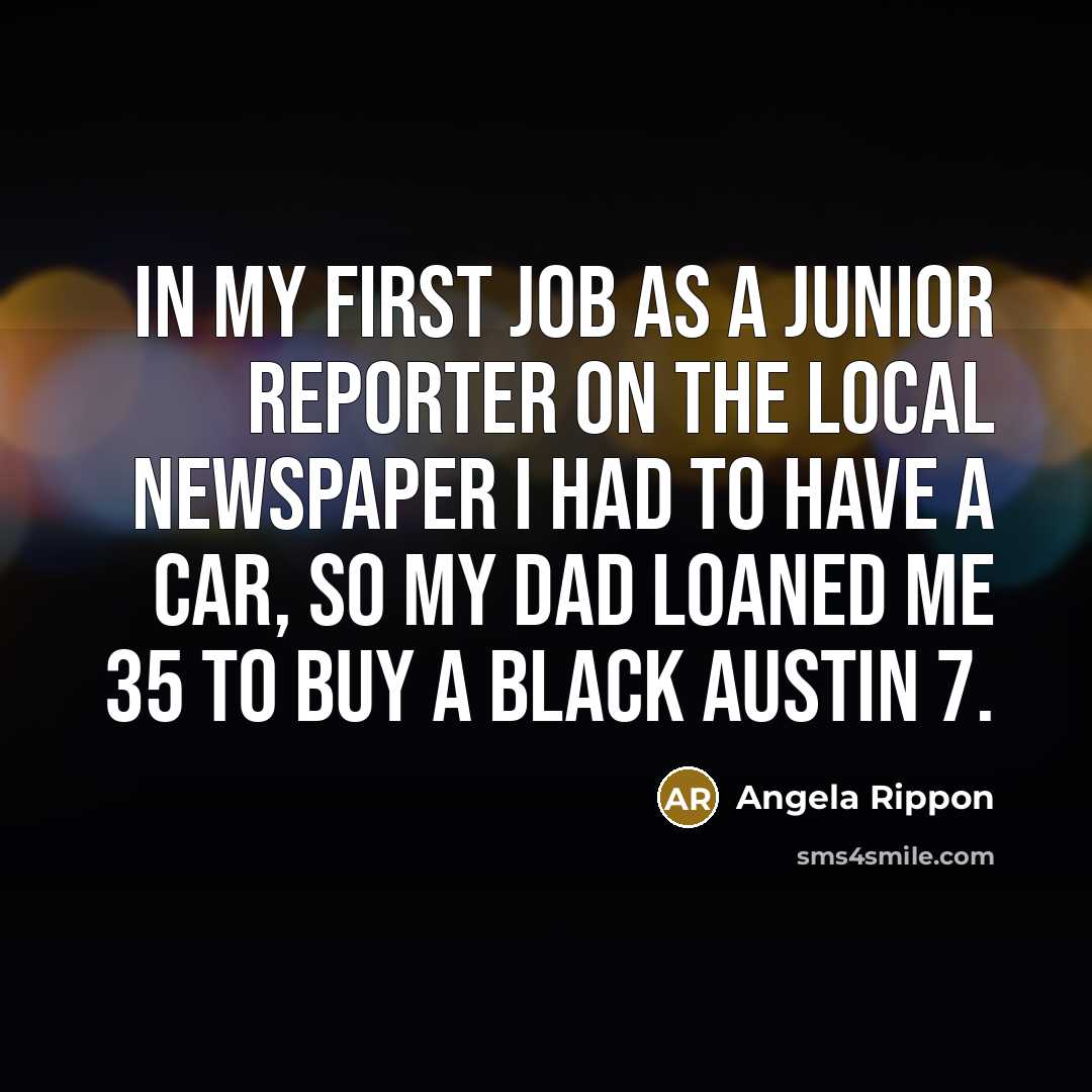 “In my first job as a junior reporter on the local newspaper I had to have a car, so my dad loaned me 35 to buy a black Austin 7.” quote by Angela Rippon