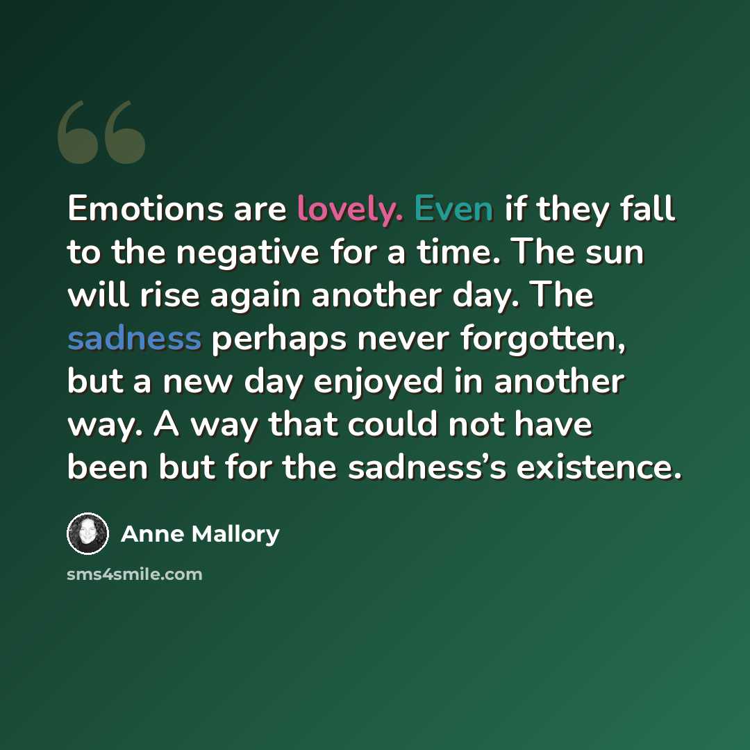 “Emotions are lovely. Even if they fall to the negative for a time. The sun will rise again another day. The sadness perhaps never forgotten, but a new day enjoyed in another way. A way that could not have been but for the sadness’s existence.” quote by Anne Mallory