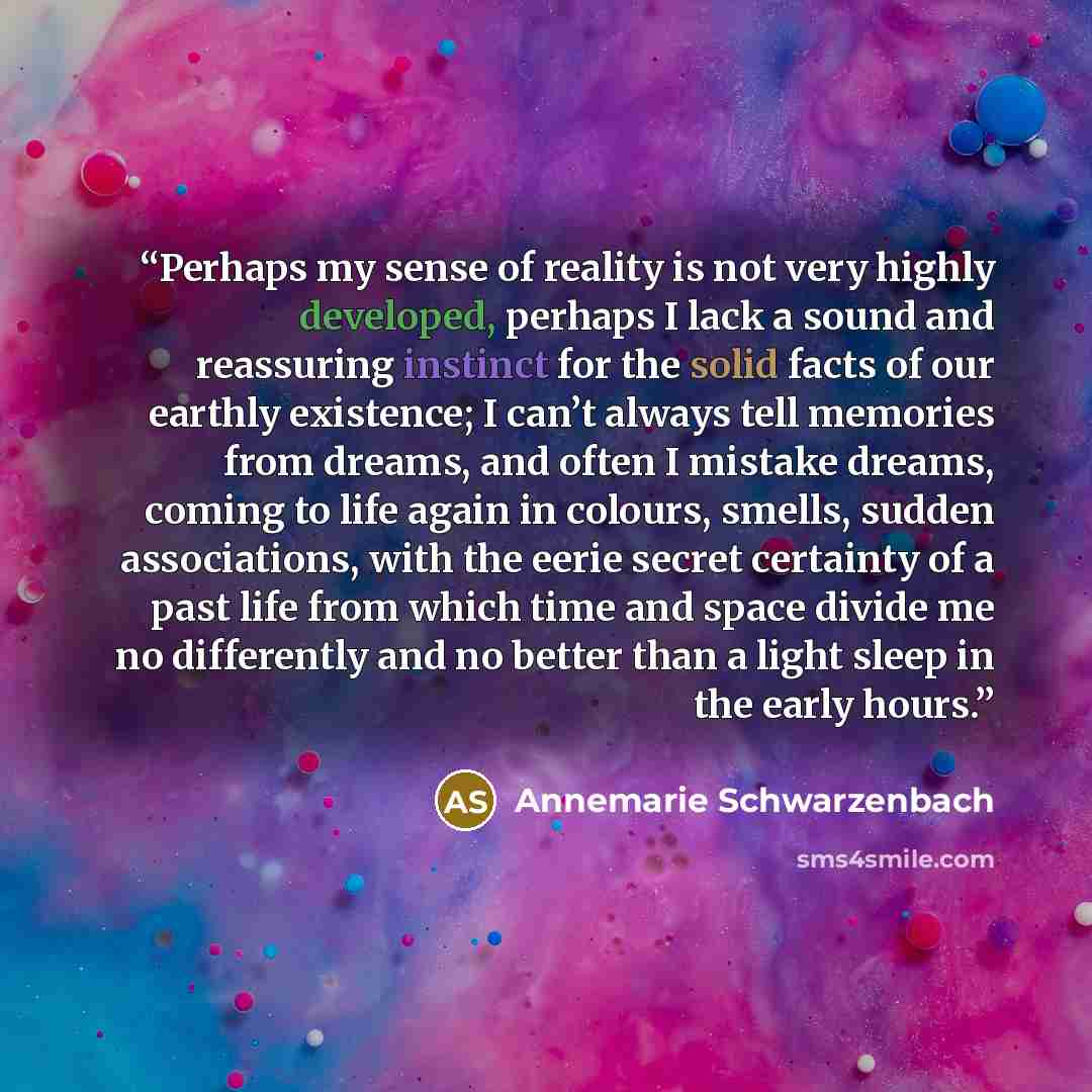 “Perhaps my sense of reality is not very highly developed, perhaps I lack a sound and reassuring instinct for the solid facts of our earthly existence; I can’t always tell memories from dreams, and often I mistake dreams, coming to life again in colours, smells, sudden associations, with the eerie…” quote by Annemarie Schwarzenbach