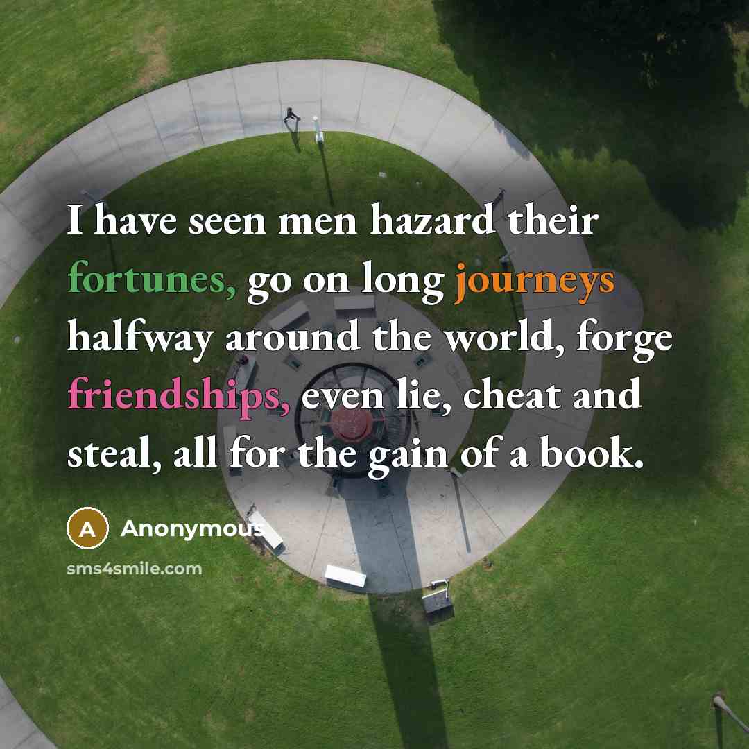 “I have seen men hazard their fortunes, go on long journeys halfway around the world, forge friendships, even lie, cheat and steal, all for the gain of a book.” quote by Anonymous