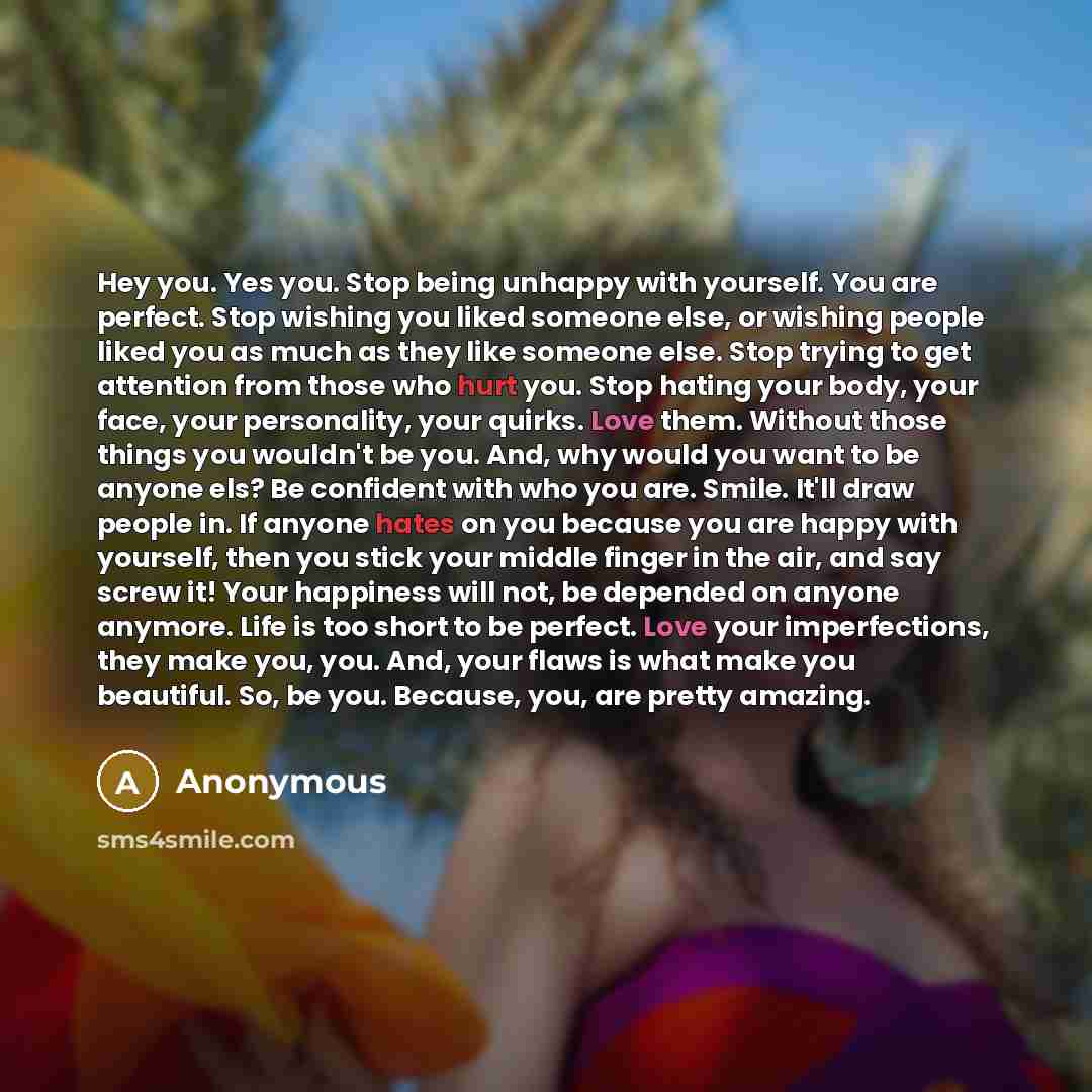 “Hey you. Yes you. Stop being unhappy with yourself. You are perfect. Stop wishing you liked someone else, or wishing people liked you as much as they like someone else. Stop trying to get attention from those who hurt you. Stop hating your body, your face, your personality, your quirks. Love them…” quote by Anonymous