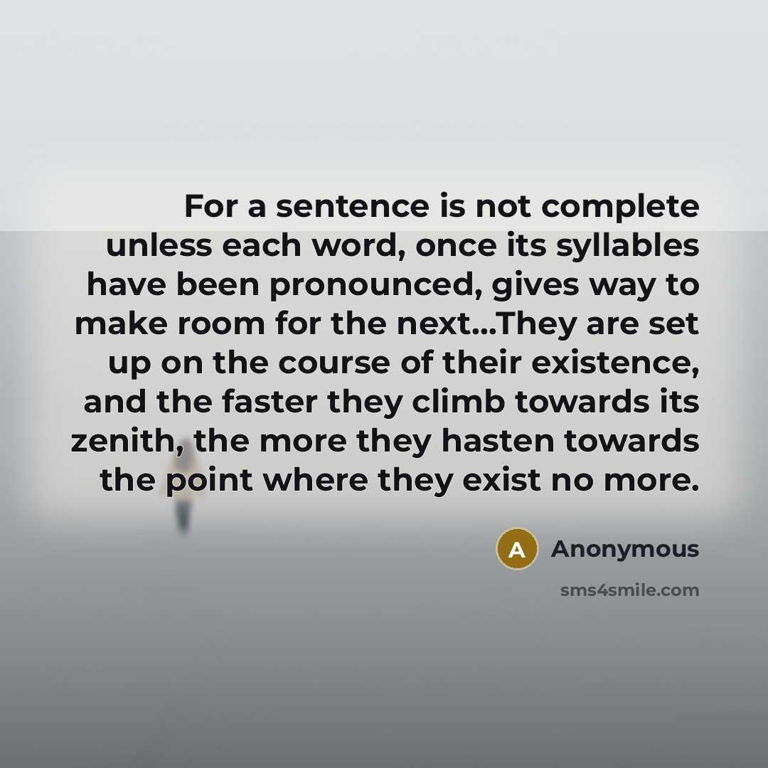 “For a sentence is not complete unless each word, once its syllables have been pronounced, gives way to make room for the next...They are set up on the course of their existence, and the faster they climb towards its zenith, the more they hasten towards the point where they exist no more.” quote by Anonymous