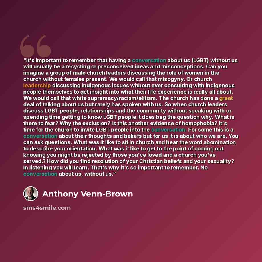 “It's important to remember that having a conversation about us (LGBT) without us will usually be a recycling or preconceived ideas and misconceptions. Can you imagine a group of male church leaders discussing the role of women in the church without females present. We would call that misogyny. Or…” quote by Anthony Venn-Brown