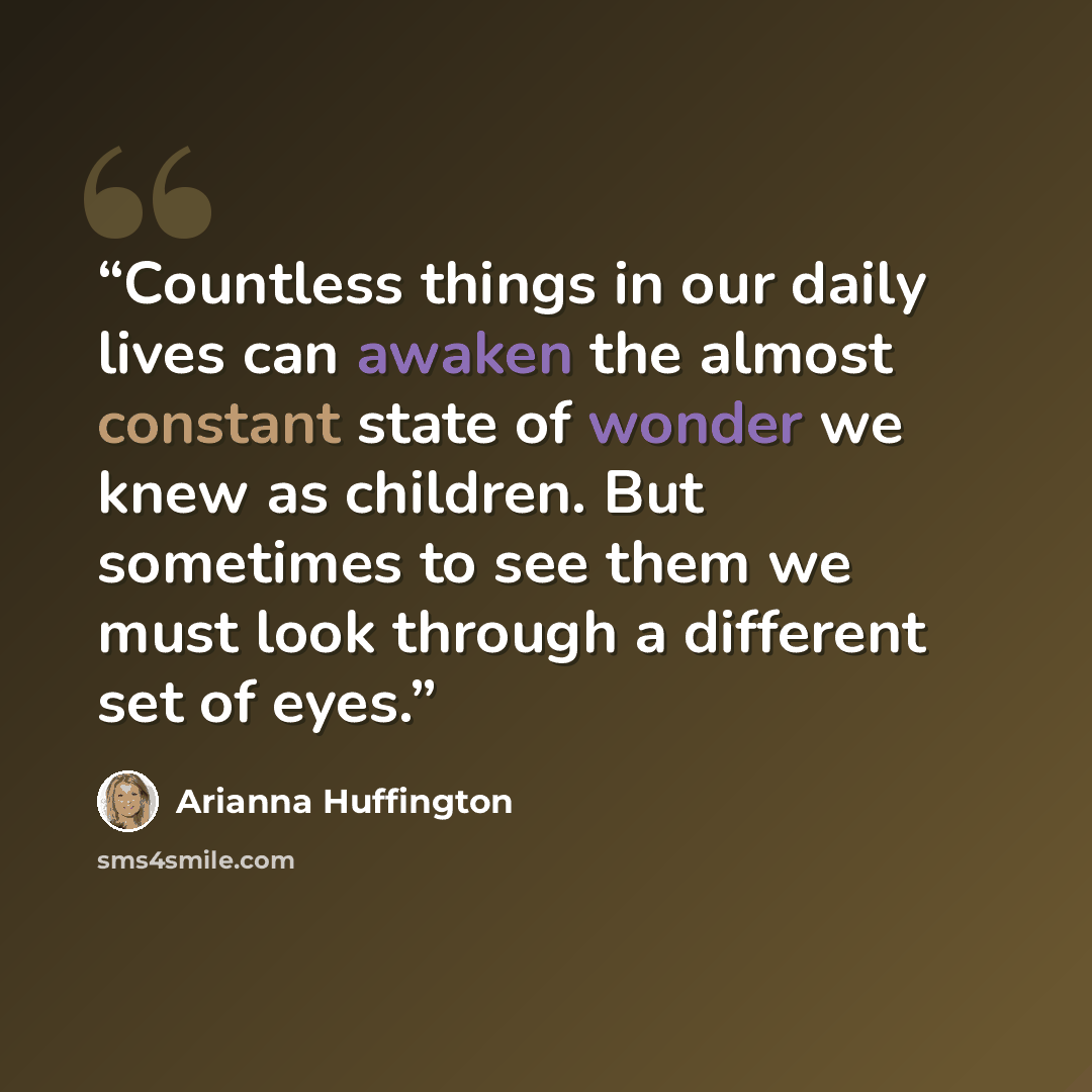 “Countless things in our daily lives can awaken the almost constant state of wonder we knew as children. But sometimes to see them we must look through a different set of eyes.” quote by Arianna Huffington