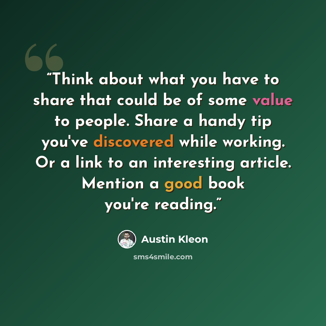 “Think about what you have to share that could be of some value to people. Share a handy tip you've discovered while working. Or a link to an interesting article. Mention a good book you're reading.” quote by Austin Kleon