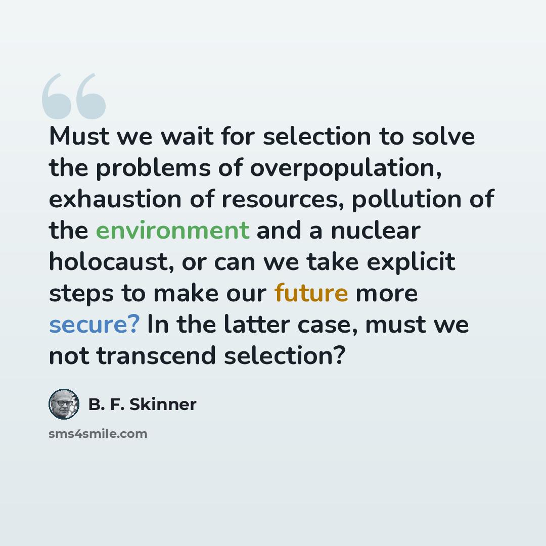 “Must we wait for selection to solve the problems of overpopulation, exhaustion of resources, pollution of the environment and a nuclear holocaust, or can we take explicit steps to make our future more secure? In the latter case, must we not transcend selection?” quote by B. F. Skinner