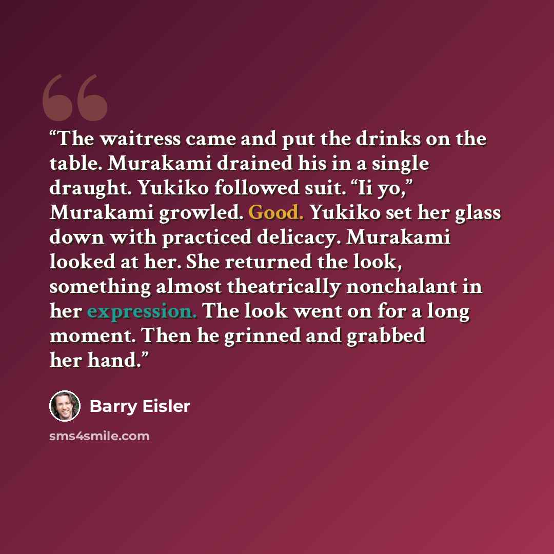“The waitress came and put the drinks on the table. Murakami drained his in a single draught. Yukiko followed suit. “Ii yo,” Murakami growled. Good. Yukiko set her glass down with practiced delicacy. Murakami looked at her. She returned the look, something almost theatrically nonchalant in her…” quote by Barry Eisler