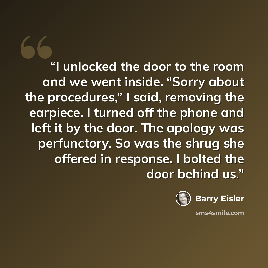 “I unlocked the door to the room and we went inside. “Sorry about the procedures,” I said, removing the earpiece. I turned off the phone and left it by the door. The apology was perfunctory. So was the shrug she offered in response. I bolted the door behind us.” quote by Barry Eisler