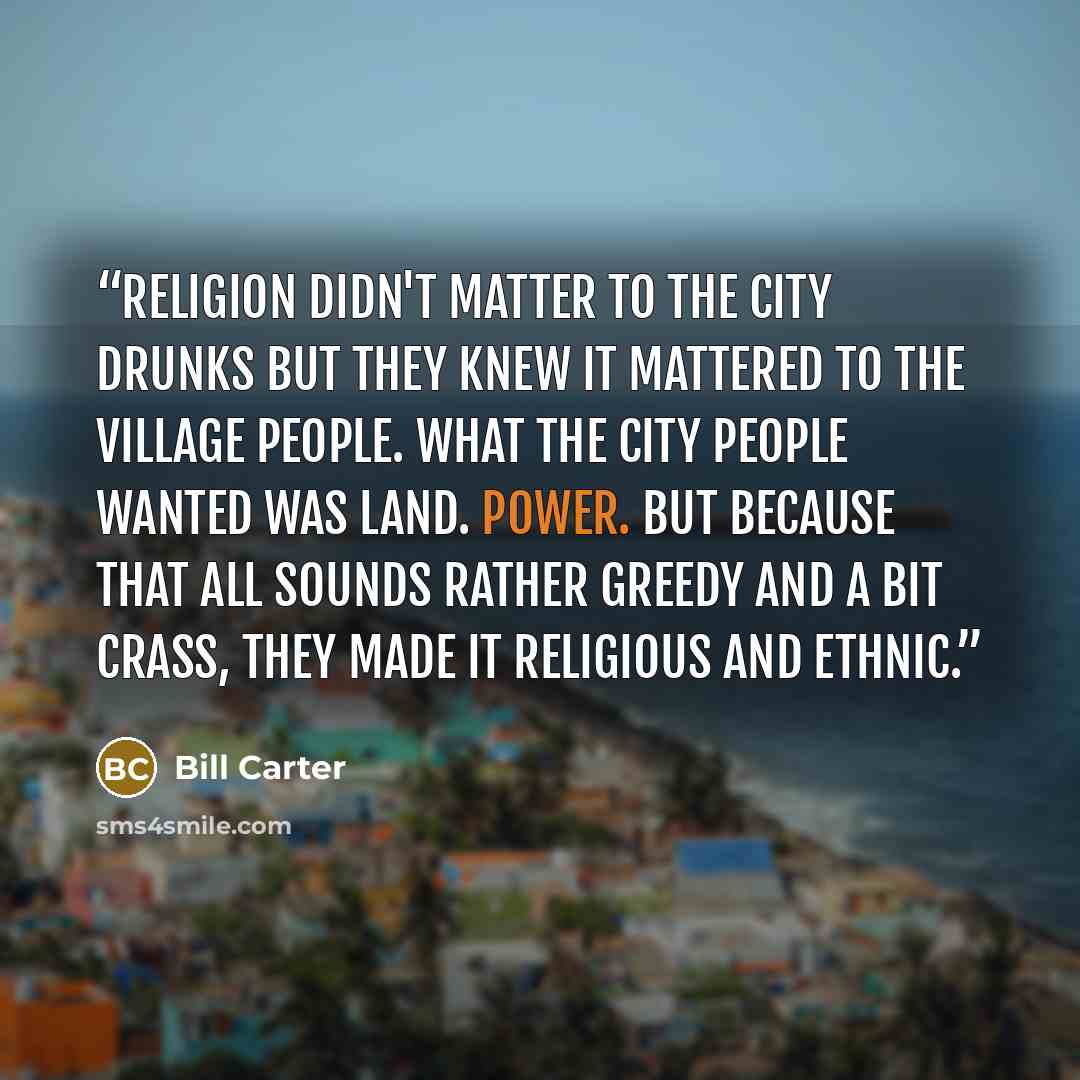 “Religion didn't matter to the city drunks but they knew it mattered to the village people. What the city people wanted was land. Power. But because that all sounds rather greedy and a bit crass, they made it religious and ethnic.” quote by Bill Carter