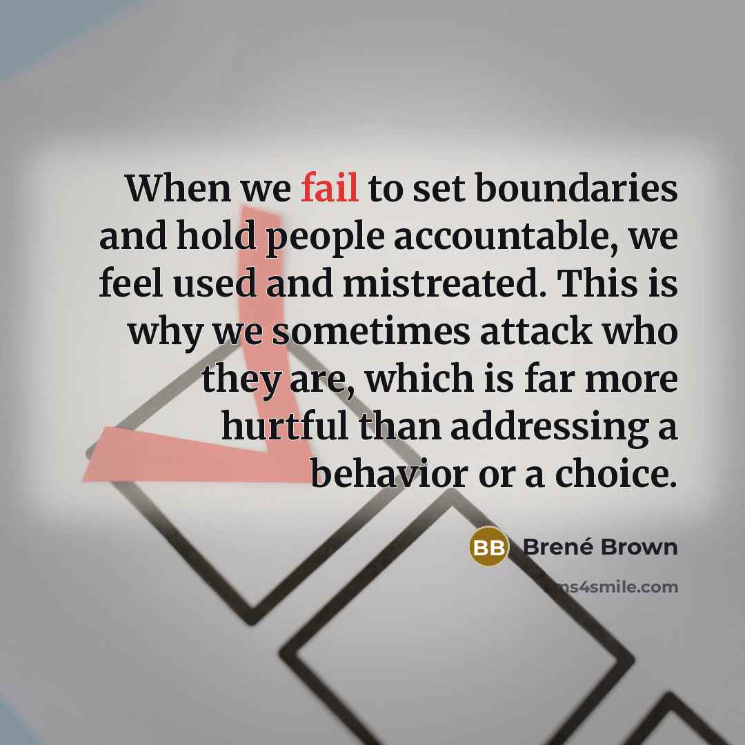 “When we fail to set boundaries and hold people accountable, we feel used and mistreated. This is why we sometimes attack who they are, which is far more hurtful than addressing a behavior or a choice.” quote by Brené Brown