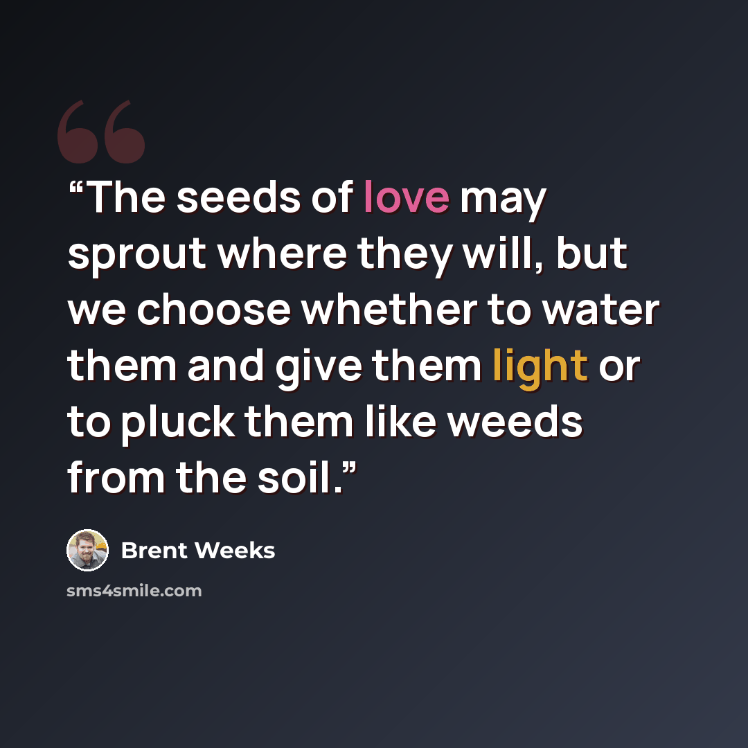 “The seeds of love may sprout where they will, but we choose whether to water them and give them light or to pluck them like weeds from the soil.” quote by Brent Weeks