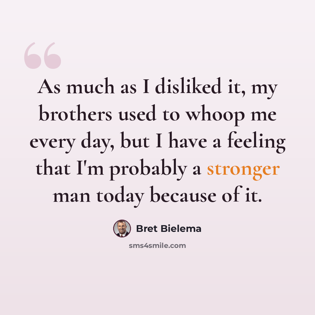 “As much as I disliked it, my brothers used to whoop me every day, but I have a feeling that I'm probably a stronger man today because of it.” quote by Bret Bielema