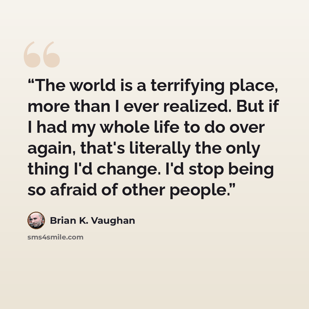 “The world is a terrifying place, more than I ever realized. But if I had my whole life to do over again, that's literally the only thing I'd change. I'd stop being so afraid of other people.” quote by Brian K. Vaughan