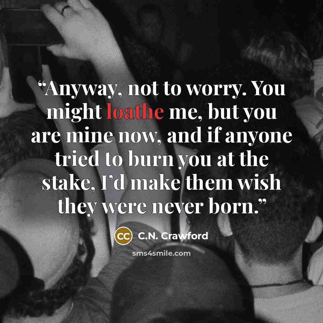 “Anyway, not to worry. You might loathe me, but you are mine now, and if anyone tried to burn you at the stake, I’d make them wish they were never born.” quote by C.N. Crawford