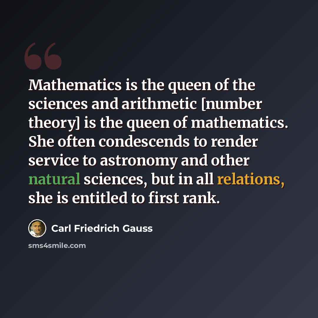 “Mathematics is the queen of the sciences and arithmetic [number theory] is the queen of mathematics. She often condescends to render service to astronomy and other natural sciences, but in all relations, she is entitled to first rank.” quote by Carl Friedrich Gauss