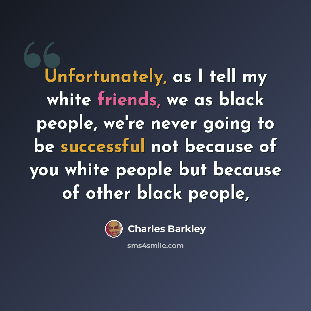 “Unfortunately, as I tell my white friends, we as black people, we're never going to be successful not because of you white people but because of other black people,” quote by Charles Barkley