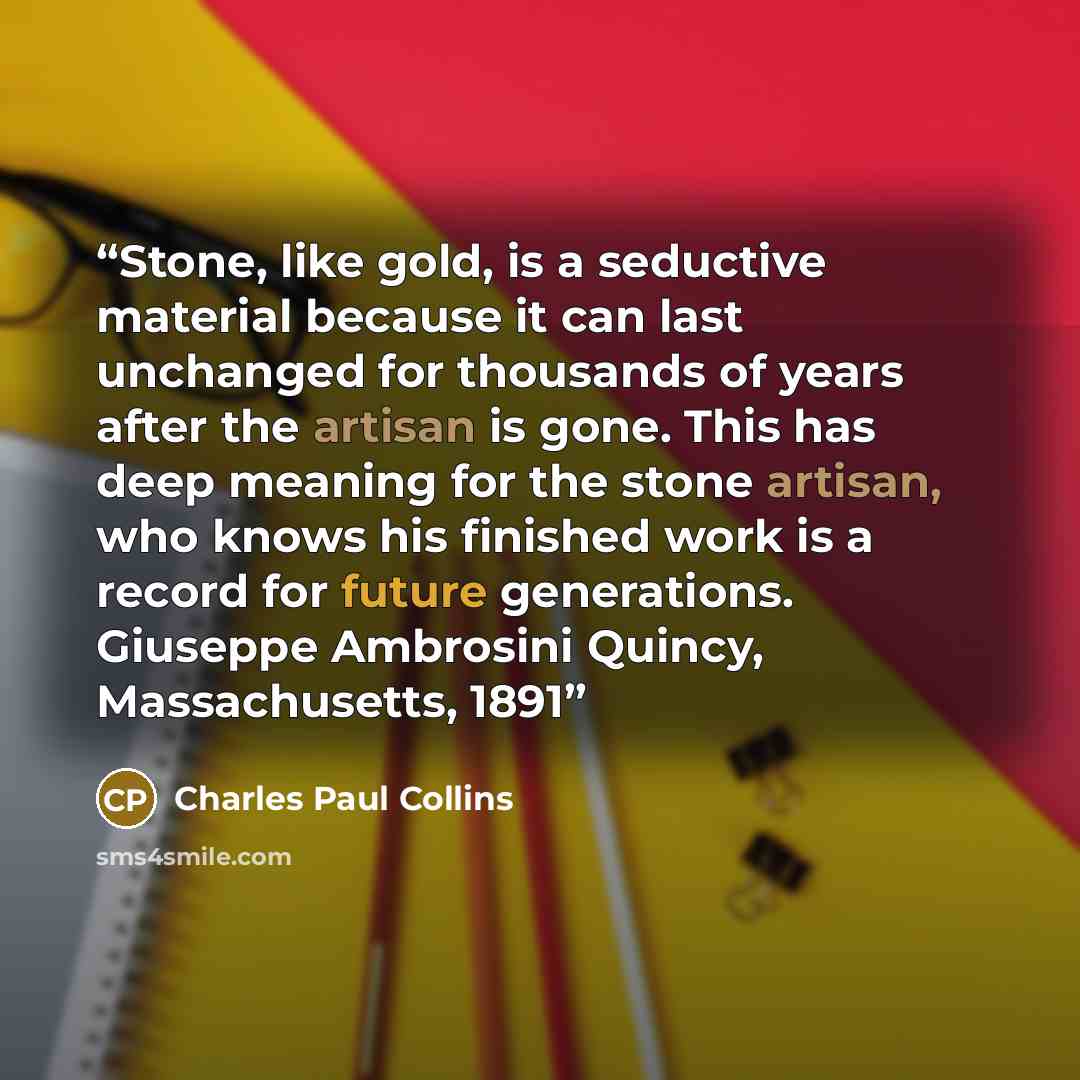 “Stone, like gold, is a seductive material because it can last unchanged for thousands of years after the artisan is gone. This has deep meaning for the stone artisan, who knows his finished work is a record for future generations. Giuseppe Ambrosini Quincy, Massachusetts, 1891” quote by Charles Paul Collins