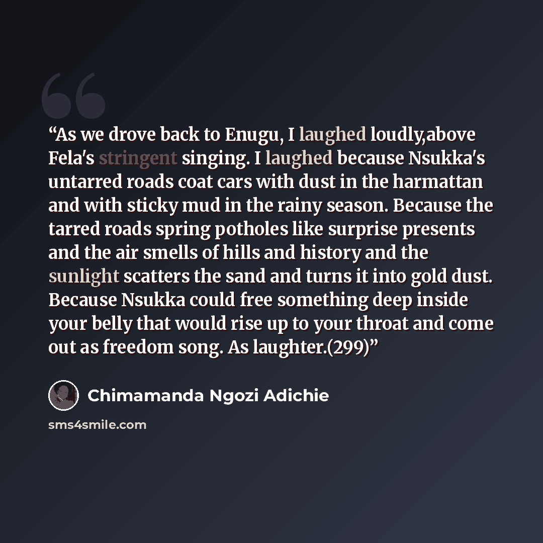 “As we drove back to Enugu, I laughed loudly,above Fela's stringent singing. I laughed because Nsukka's untarred roads coat cars with dust in the harmattan and with sticky mud in the rainy season. Because the tarred roads spring potholes like surprise presents and the air smells of hills and…” quote by Chimamanda Ngozi Adichie