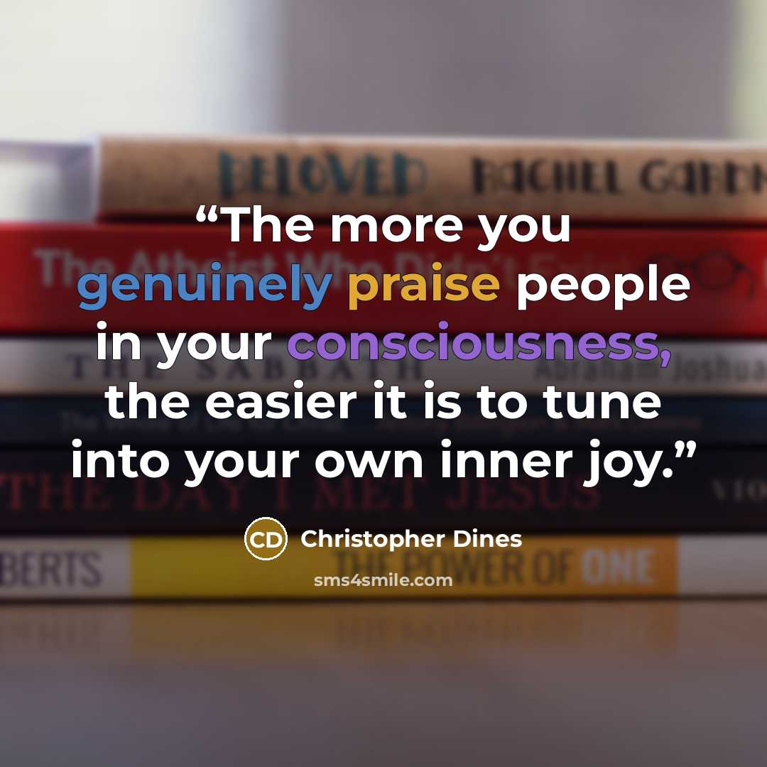 “The more you genuinely praise people in your consciousness, the easier it is to tune into your own inner joy.” quote by Christopher Dines