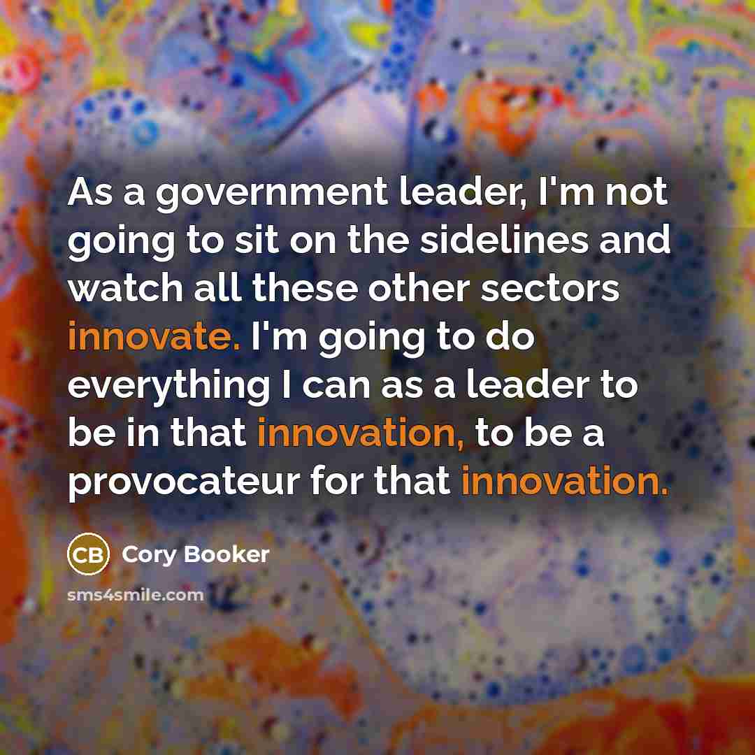 “As a government leader, I'm not going to sit on the sidelines and watch all these other sectors innovate. I'm going to do everything I can as a leader to be in that innovation, to be a provocateur for that innovation.” quote by Cory Booker