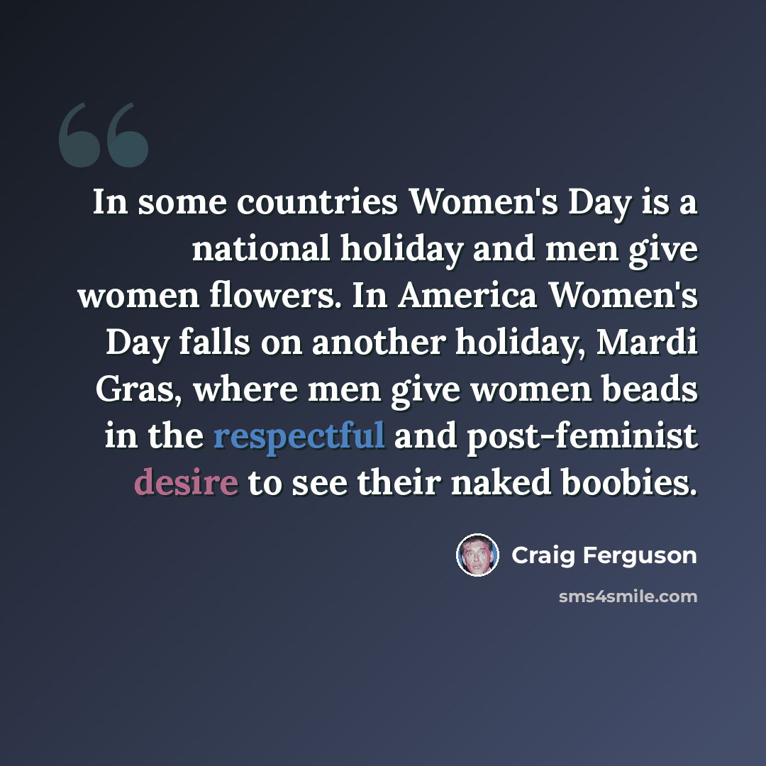 “In some countries Women's Day is a national holiday and men give women flowers. In America Women's Day falls on another holiday, Mardi Gras, where men give women beads in the respectful and post-feminist desire to see their naked boobies.” quote by Craig Ferguson