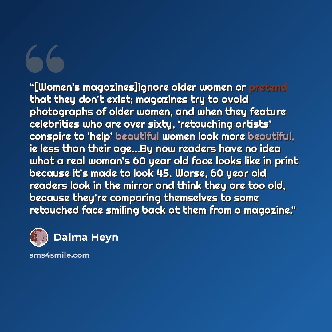 “[Women's magazines]ignore older women or pretend that they don’t exist; magazines try to avoid photographs of older women, and when they feature celebrities who are over sixty, ‘retouching artists’ conspire to ‘help’ beautiful women look more beautiful, ie less than their age...By now readers have…” quote by Dalma Heyn
