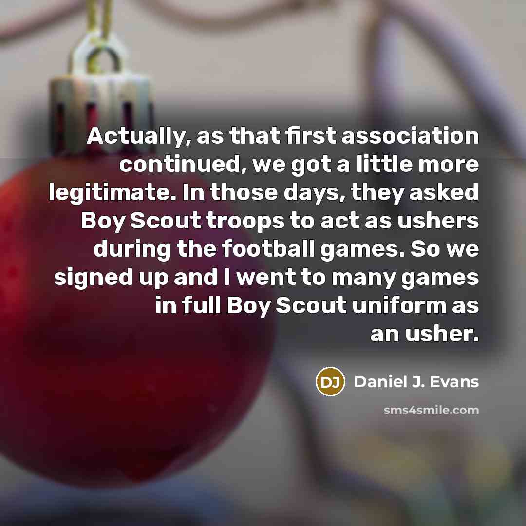 “Actually, as that first association continued, we got a little more legitimate. In those days, they asked Boy Scout troops to act as ushers during the football games. So we signed up and I went to many games in full Boy Scout uniform as an usher.” quote by Daniel J. Evans
