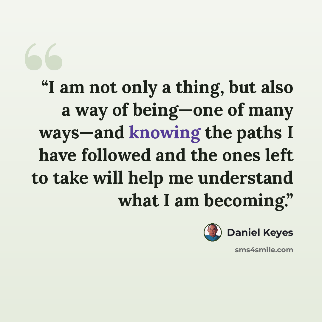 “I am not only a thing, but also a way of being—one of many ways—and knowing the paths I have followed and the ones left to take will help me understand what I am becoming.” quote by Daniel Keyes