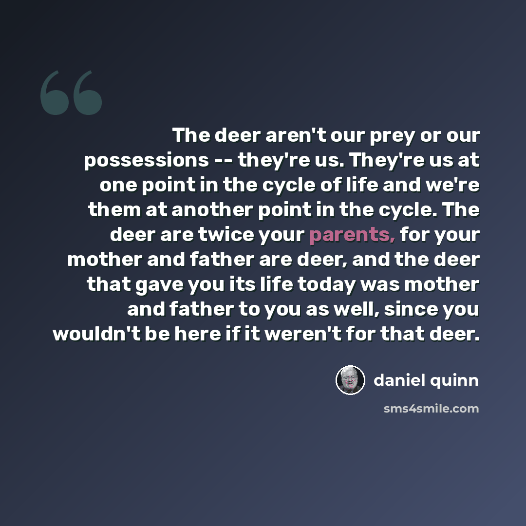 “The deer aren't our prey or our possessions -- they're us. They're us at one point in the cycle of life and we're them at another point in the cycle. The deer are twice your parents, for your mother and father are deer, and the deer that gave you its life today was mother and father to you as…” quote by Daniel Quinn