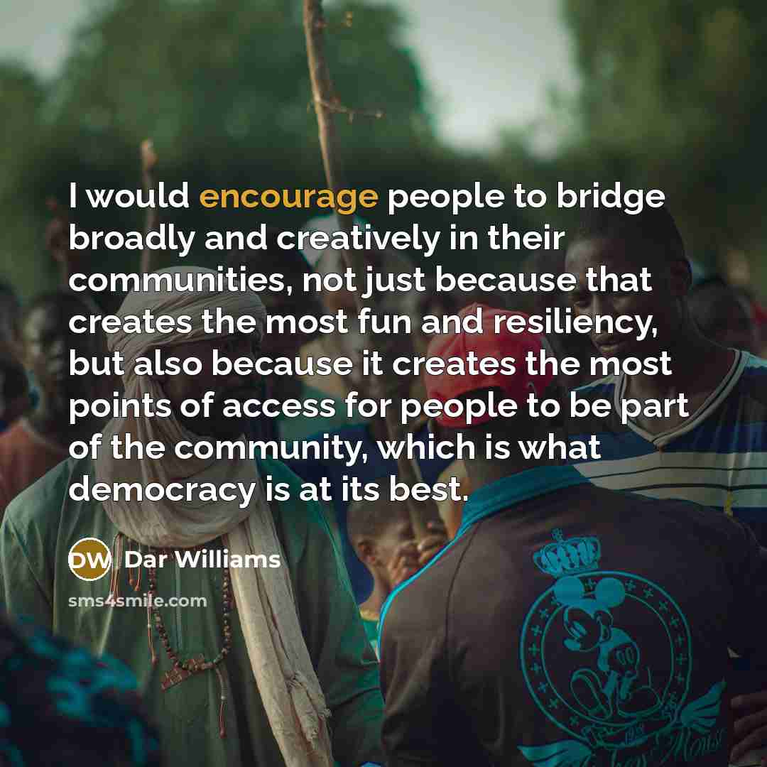 “I would encourage people to bridge broadly and creatively in their communities, not just because that creates the most fun and resiliency, but also because it creates the most points of access for people to be part of the community, which is what democracy is at its best.” quote by Dar Williams