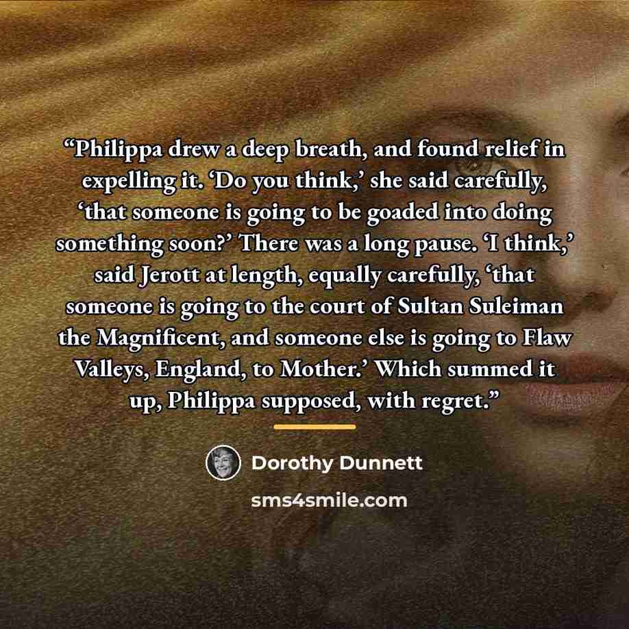 “Philippa drew a deep breath, and found relief in expelling it. ‘Do you think,’ she said carefully, ‘that someone is going to be goaded into doing something soon?’ There was a long pause. ‘I think,’ said Jerott at length, equally carefully, ‘that someone is going to the court of Sultan Suleiman the…” quote by Dorothy Dunnett