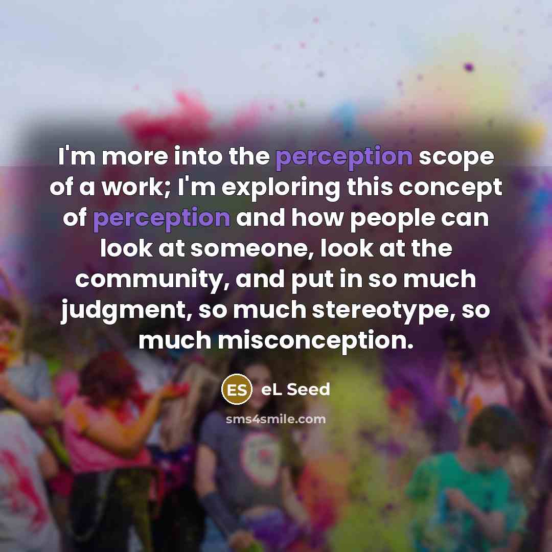 “I'm more into the perception scope of a work; I'm exploring this concept of perception and how people can look at someone, look at the community, and put in so much judgment, so much stereotype, so much misconception.” quote by eL Seed