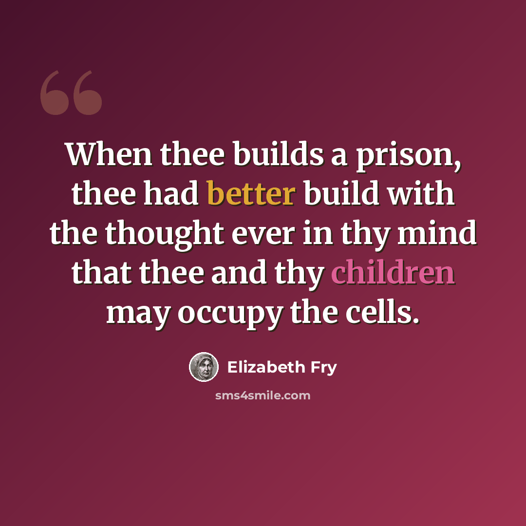 “When thee builds a prison, thee had better build with the thought ever in thy mind that thee and thy children may occupy the cells.” quote by Elizabeth Fry