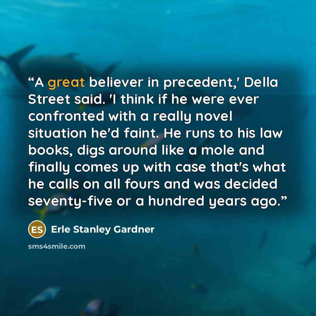 “A great believer in precedent,' Della Street said. 'I think if he were ever confronted with a really novel situation he'd faint. He runs to his law books, digs around like a mole and finally comes up with case that's what he calls on all fours and was decided seventy-five or a hundred years ago.” quote by Erle Stanley Gardner
