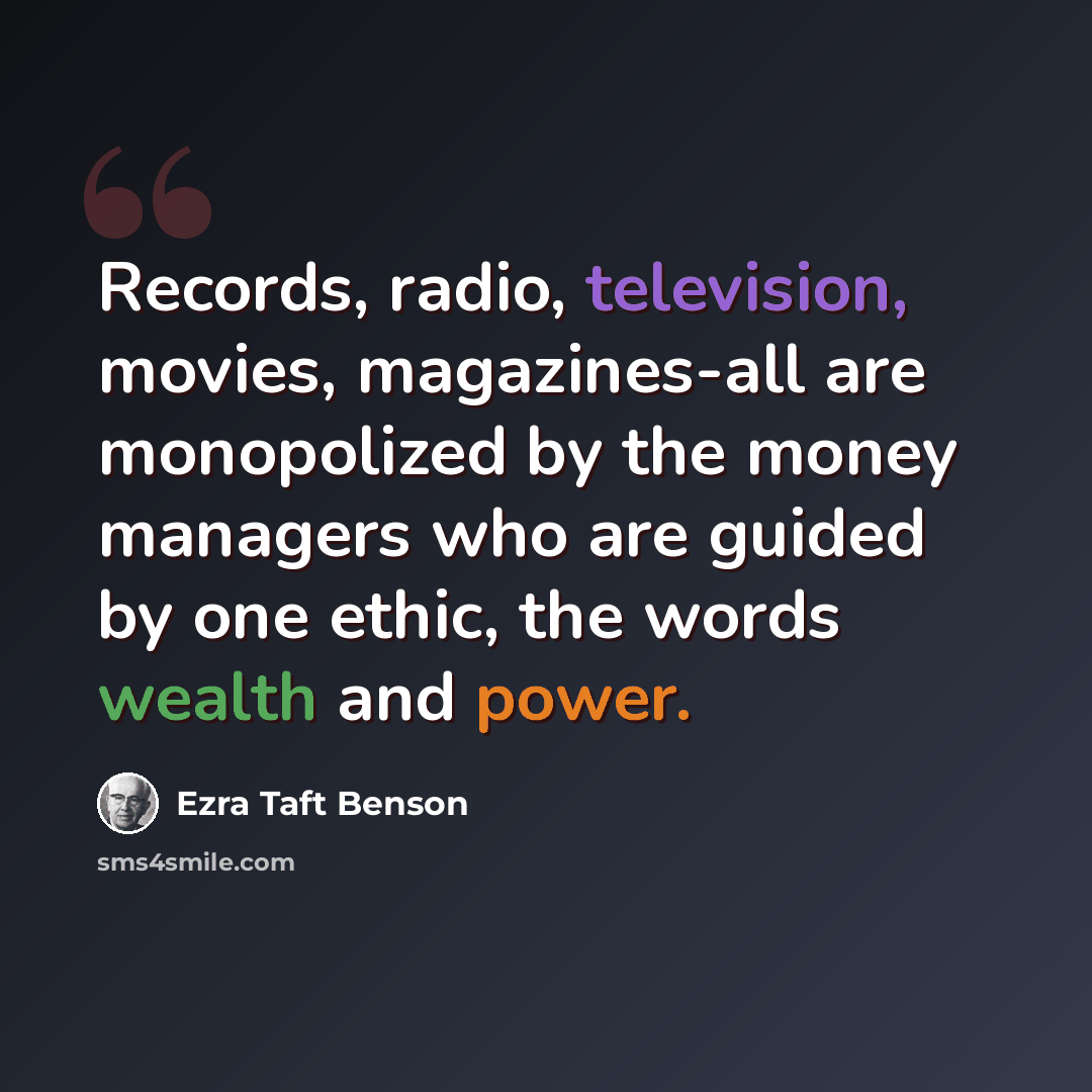 “Records, radio, television, movies, magazines-all are monopolized by the money managers who are guided by one ethic, the words wealth and power.” quote by Ezra Taft Benson
