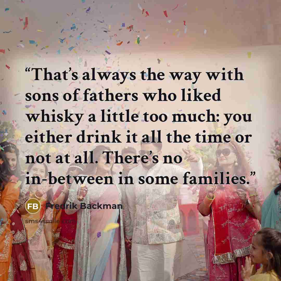 “That’s always the way with sons of fathers who liked whisky a little too much: you either drink it all the time or not at all. There’s no in-between in some families.” quote by Fredrik Backman