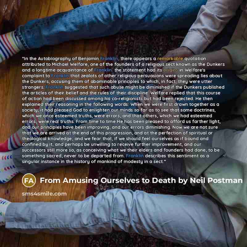 “In the Autobiography of Benjamin Franklin, there appears a remarkable quotation attributed to Michael Welfare, one of the founders of a religious sect known as the Dunkers and a longtime acquaintance of Franklin. the statement had its origins in Welfare's complaint to Franklin that zealots of…” quote by From Amusing Ourselves to Death by Neil Postman